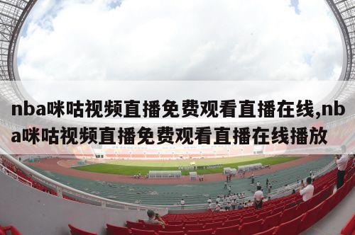 nba咪咕视频直播免费观看直播在线,nba咪咕视频直播免费观看直播在线播放