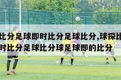 球探比分足球即时比分足球比分,球探比分足球即时比分足球比分球足球即的比分