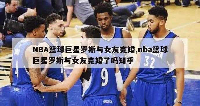 NBA篮球巨星罗斯与女友完婚,nba篮球巨星罗斯与女友完婚了吗知乎