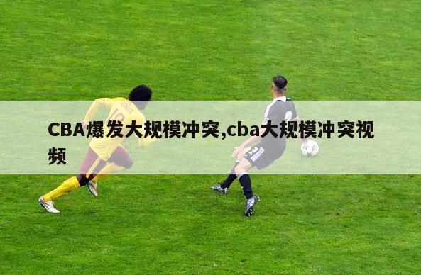 CBA爆发大规模冲突,cba大规模冲突视频