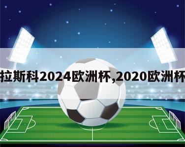 卡拉斯科2024欧洲杯,2020欧洲杯卡