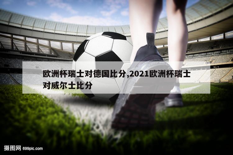 欧洲杯瑞士对德国比分,2021欧洲杯瑞士对威尔士比分