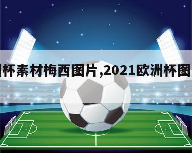 欧洲杯素材梅西图片,2021欧洲杯图片素材